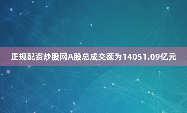 正规配资炒股网A股总成交额为14051.09亿元