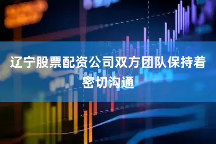 辽宁股票配资公司双方团队保持着密切沟通