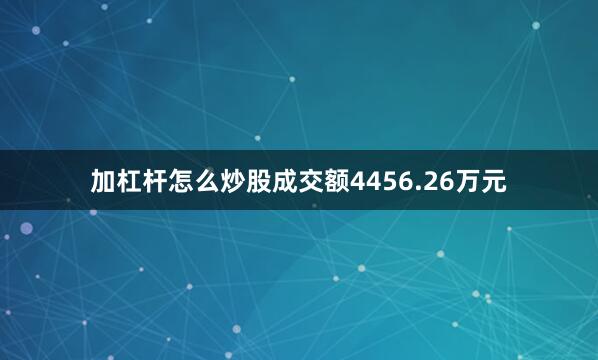 加杠杆怎么炒股成交额4456.26万元