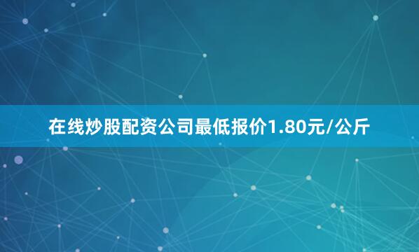 在线炒股配资公司最低报价1.80元/公斤