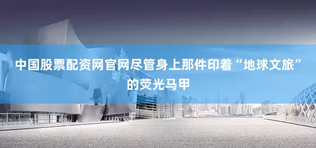 中国股票配资网官网尽管身上那件印着“地球文旅”的荧光马甲