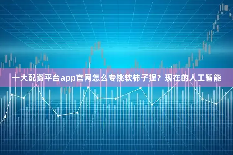 十大配资平台app官网怎么专挑软柿子捏？现在的人工智能