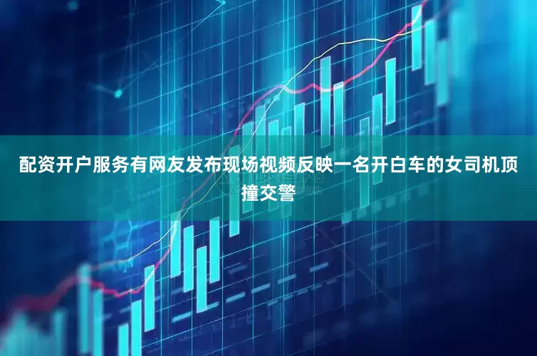配资开户服务有网友发布现场视频反映一名开白车的女司机顶撞交警