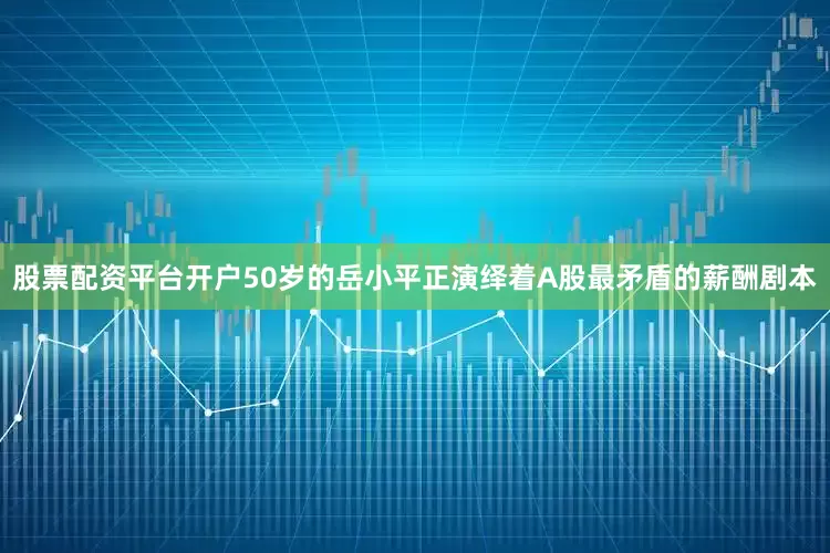 股票配资平台开户50岁的岳小平正演绎着A股最矛盾的薪酬剧本