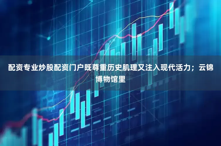 配资专业炒股配资门户既尊重历史肌理又注入现代活力；云锦博物馆里
