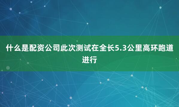 什么是配资公司此次测试在全长5.3公里高环跑道进行