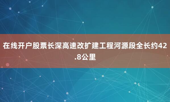在线开户股票长深高速改扩建工程河源段全长约42.8公里