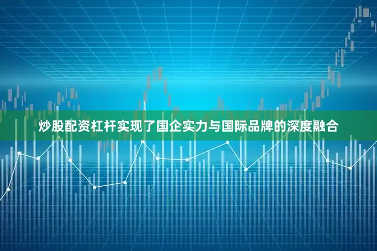 炒股配资杠杆实现了国企实力与国际品牌的深度融合