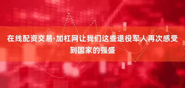 在线配资交易·加杠网让我们这些退役军人再次感受到国家的强盛