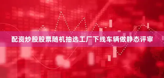 配资炒股股票随机抽选工厂下线车辆做静态评审