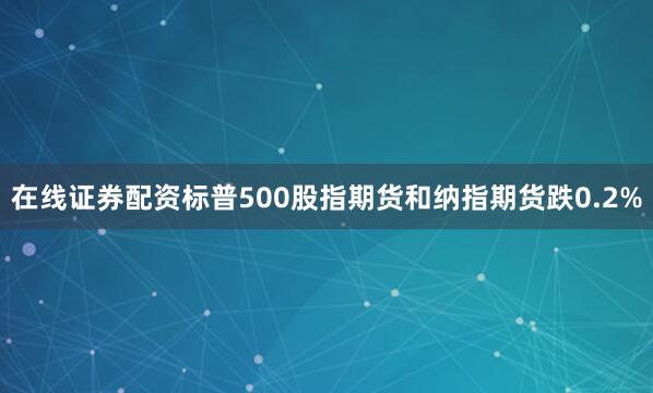 在线证券配资标普500股指期货和纳指期货跌0.2%
