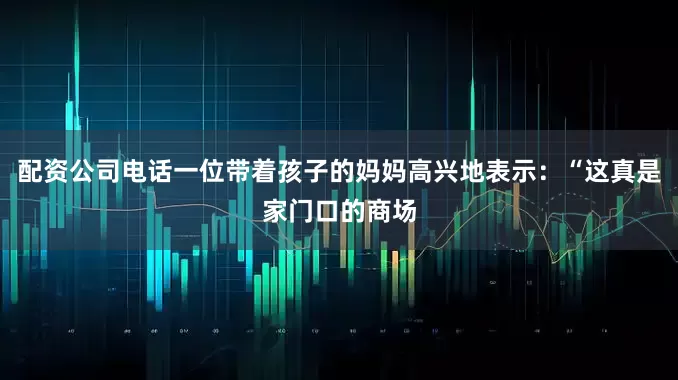 配资公司电话一位带着孩子的妈妈高兴地表示：“这真是家门口的商场