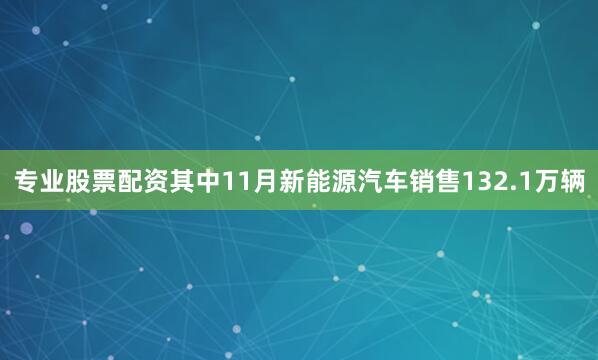 专业股票配资 其中11月新能源汽车销售132.1万辆