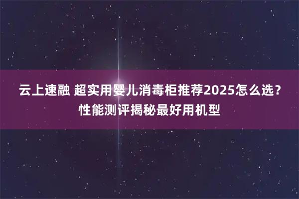 云上速融 超实用婴儿消毒柜推荐2025怎么选？性能测评揭秘最好用机型