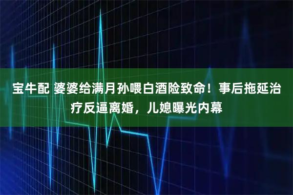 宝牛配 婆婆给满月孙喂白酒险致命！事后拖延治疗反逼离婚，儿媳曝光内幕