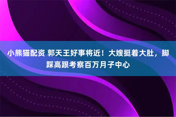 小熊猫配资 郭天王好事将近！大嫂挺着大肚，脚踩高跟考察百万月子中心