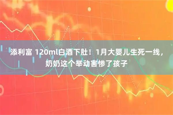 添利富 120ml白酒下肚！1月大婴儿生死一线，奶奶这个举动害惨了孩子