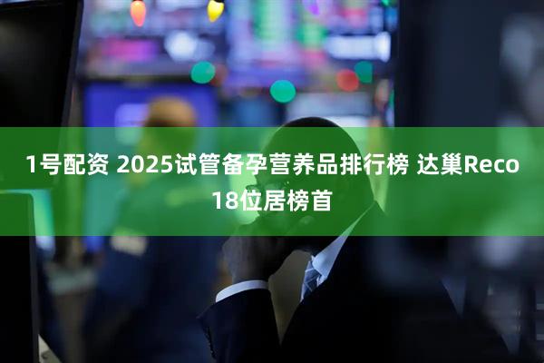 1号配资 2025试管备孕营养品排行榜 达巢Reco18位居榜首