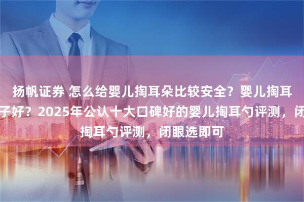 扬帆证券 怎么给婴儿掏耳朵比较安全？婴儿掏耳勺哪个牌子好？2025年公认十大口碑好的婴儿掏耳勺评测，闭眼选即可