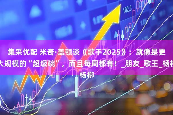 集采优配 米奇·盖顿谈《歌手2025》：就像是更大规模的“超级碗”，而且每周都有！_朋友_歌王_杨柳