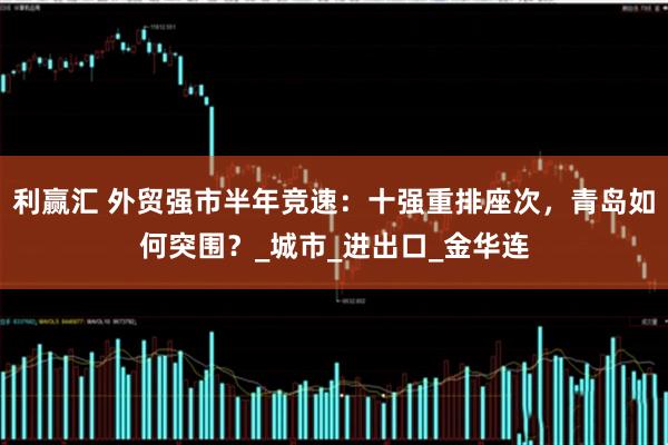 利赢汇 外贸强市半年竞速：十强重排座次，青岛如何突围？_城市_进出口_金华连