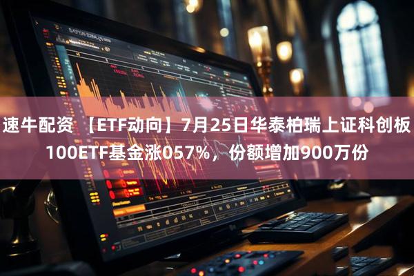 速牛配资 【ETF动向】7月25日华泰柏瑞上证科创板100ETF基金涨057%，份额增加900万份