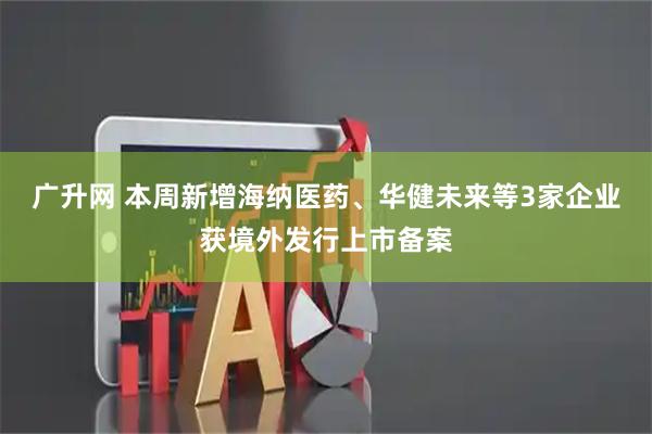 广升网 本周新增海纳医药、华健未来等3家企业获境外发行上市备案