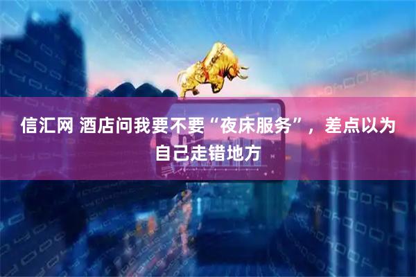 信汇网 酒店问我要不要“夜床服务”，差点以为自己走错地方