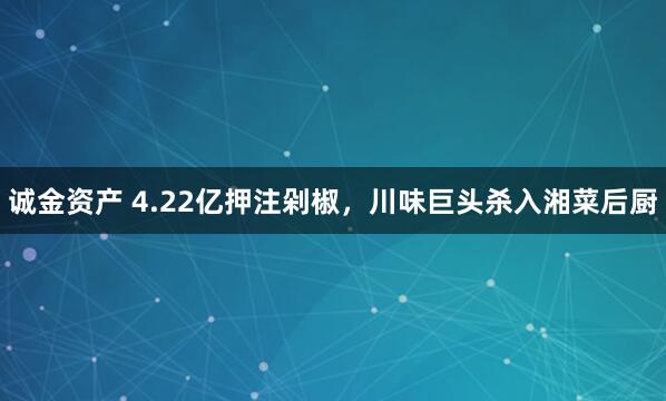诚金资产 4.22亿押注剁椒，川味巨头杀入湘菜后厨