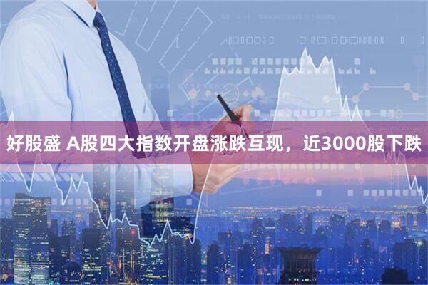 好股盛 A股四大指数开盘涨跌互现，近3000股下跌