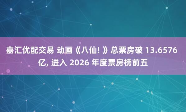 嘉汇优配交易 动画《八仙! 》总票房破 13.6576 亿, 进入 2026 年度票房榜前五